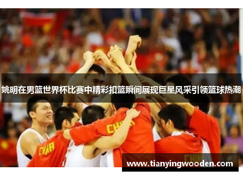 姚明在男篮世界杯比赛中精彩扣篮瞬间展现巨星风采引领篮球热潮