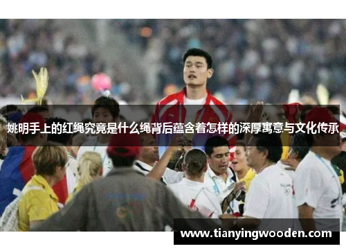姚明手上的红绳究竟是什么绳背后蕴含着怎样的深厚寓意与文化传承