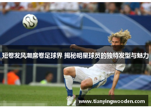 短卷发风潮席卷足球界 揭秘明星球员的独特发型与魅力