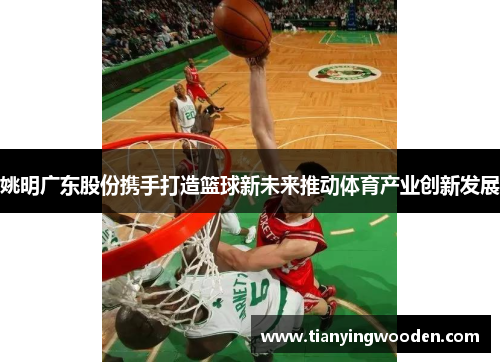 姚明广东股份携手打造篮球新未来推动体育产业创新发展