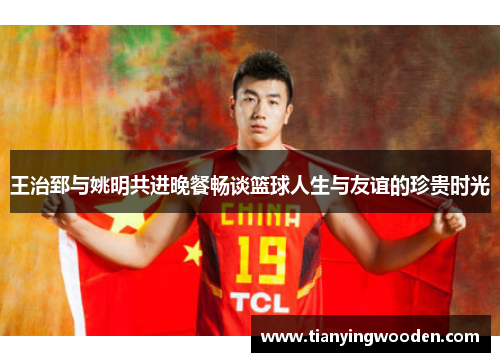 王治郅与姚明共进晚餐畅谈篮球人生与友谊的珍贵时光