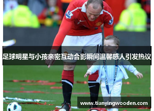 足球明星与小孩亲密互动合影瞬间温馨感人引发热议